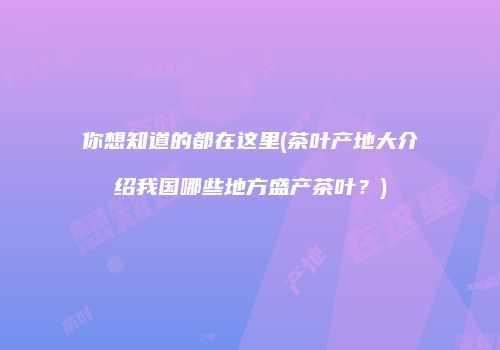 你想知道的都在这里(茶叶产地大介绍我国哪些地方盛产茶叶？)