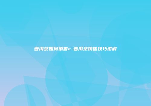普洱茶如何销售r-普洱茶销售技巧讲解