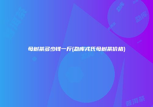 母树茶多少钱一斤(勐库戎氏母树茶价格)