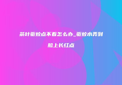 茶叶驱蚊点不着怎么办_驱蚊水弄到脸上长红点