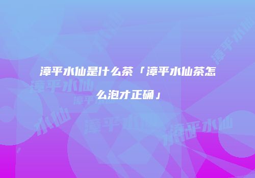 漳平水仙是什么茶「漳平水仙茶怎么泡才正确」