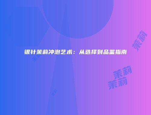 银针茉莉冲泡艺术：从选择到品鉴指南
