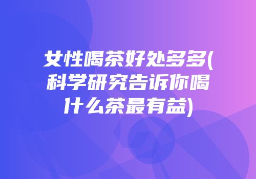 女性喝茶好处多多(科学研究告诉你喝什么茶最有益)