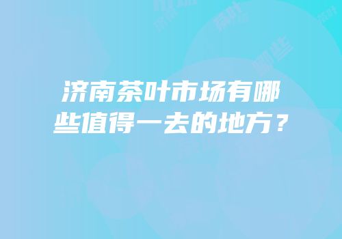 济南茶叶市场有哪些值得一去的地方？