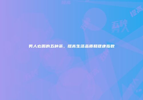 男人必喝的五种茶，提高生活品质和健康指数
