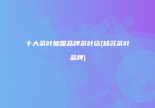 十大茶叶加盟品牌茶叶店(知名茶叶品牌)