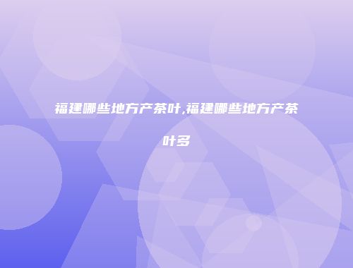 福建哪些地方产茶叶,福建哪些地方产茶叶多