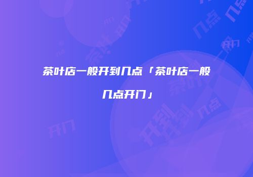 茶叶店一般开到几点「茶叶店一般几点开门」