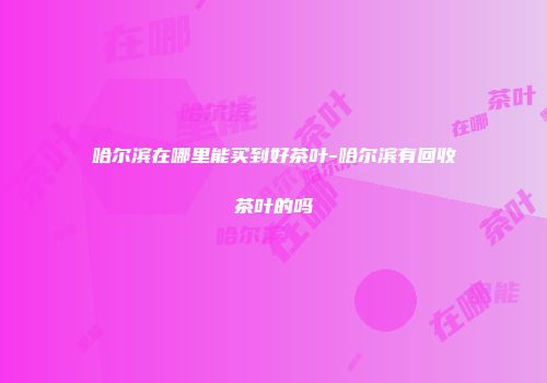 哈尔滨在哪里能买到好茶叶-哈尔滨有回收茶叶的吗