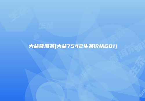 大益普洱茶(大益7542生茶价格601)