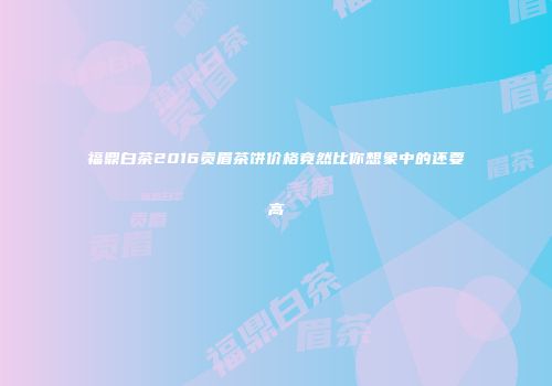 福鼎白茶2016贡眉茶饼价格竟然比你想象中的还要高