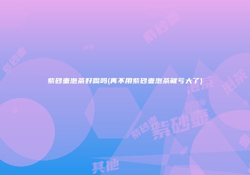 紫砂壶泡茶好喝吗(再不用紫砂壶泡茶就亏大了)