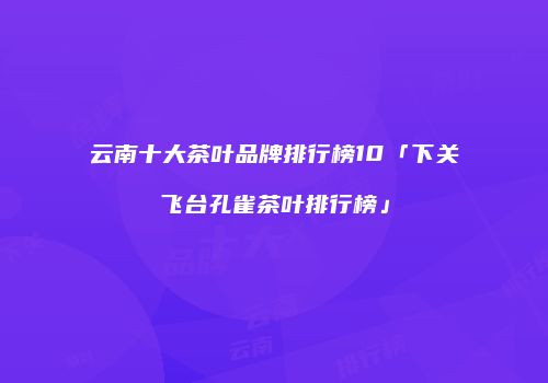 云南十大茶叶品牌排行榜10「下关飞台孔雀茶叶排行榜」