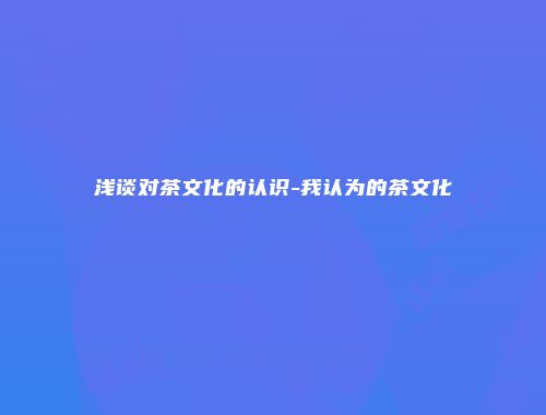 浅谈对茶文化的认识-我认为的茶文化