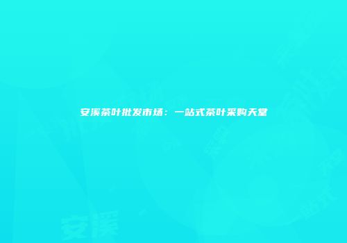 安溪茶叶批发市场：一站式茶叶采购天堂