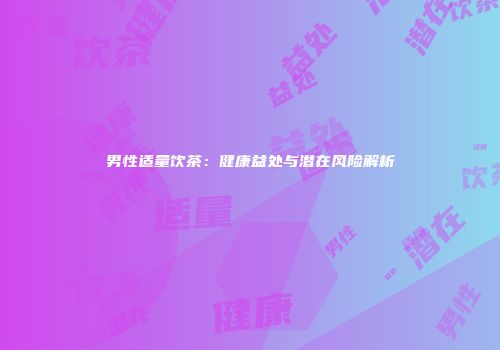 男性适量饮茶：健康益处与潜在风险解析