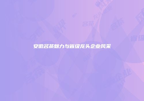 安徽名茶魅力与省级龙头企业风采