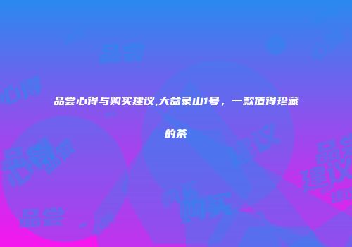 品尝心得与购买建议,大益象山1号，一款值得珍藏的茶