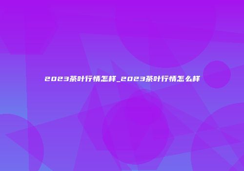 2023茶叶行情怎样_2023茶叶行情怎么样
