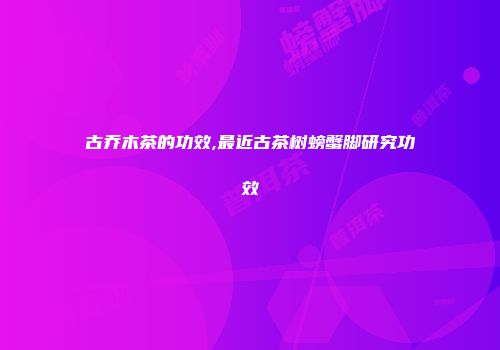 古乔木茶的功效,最近古茶树螃蟹脚研究功效