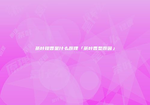 茶叶提香是什么原理「茶叶香型原因」