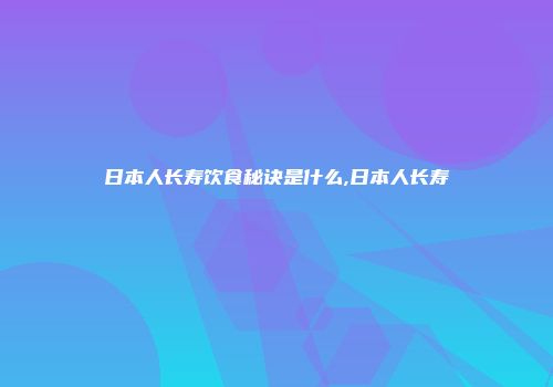 日本人长寿饮食秘诀是什么,日本人长寿