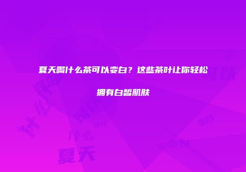 夏天喝什么茶可以变白？这些茶叶让你轻松拥有白皙肌肤
