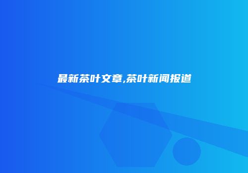 最新茶叶文章,茶叶新闻报道