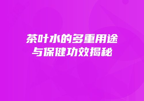 茶叶水的多重用途与保健功效揭秘