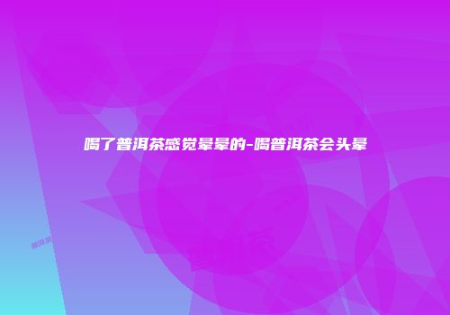 喝了普洱茶感觉晕晕的-喝普洱茶会头晕