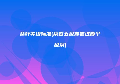 茶叶等级标准(茶香五级你尝过哪个级别)
