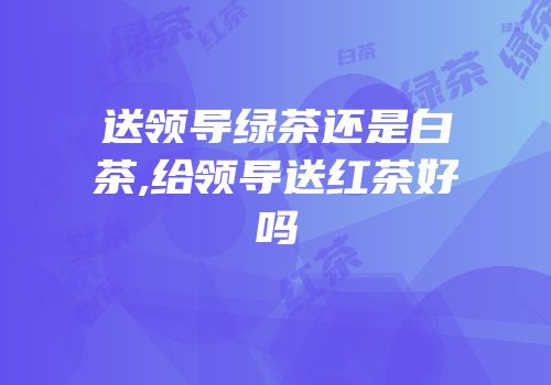 送领导绿茶还是白茶,给领导送红茶好吗