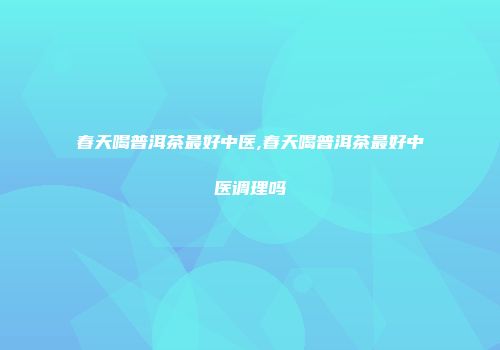 春天喝普洱茶最好中医,春天喝普洱茶最好中医调理吗