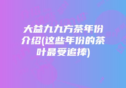 大益九九方茶年份介绍(这些年份的茶叶最受追捧)