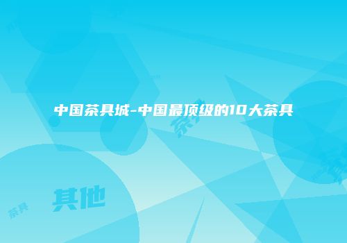 中国茶具城-中国最顶级的10大茶具