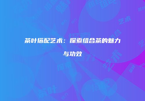 茶叶搭配艺术：探索组合茶的魅力与功效