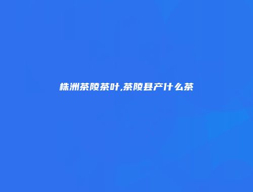 株洲茶陵茶叶,茶陵县产什么茶
