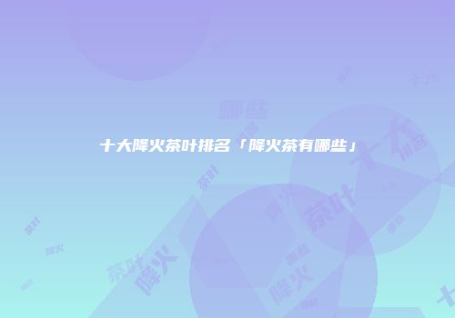 十大降火茶叶排名「降火茶有哪些」