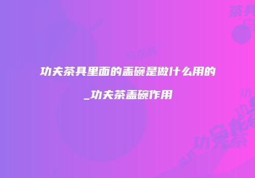 功夫茶具里面的盖碗是做什么用的_功夫茶盖碗作用