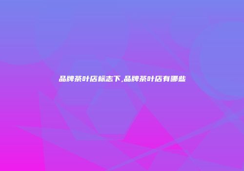 品牌茶叶店标志下,品牌茶叶店有哪些