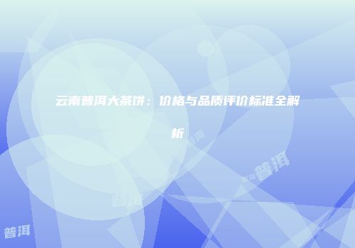 云南普洱大茶饼：价格与品质评价标准全解析