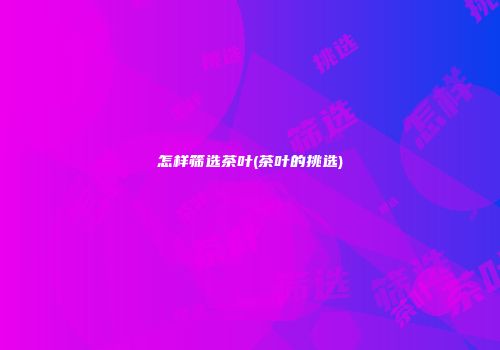 怎样筛选茶叶(茶叶的挑选)
