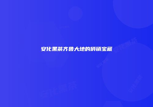 安化黑茶齐鲁大地的俏销宝藏