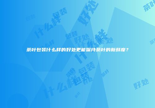 茶叶包装什么样的好处更能保持茶叶的新鲜度？