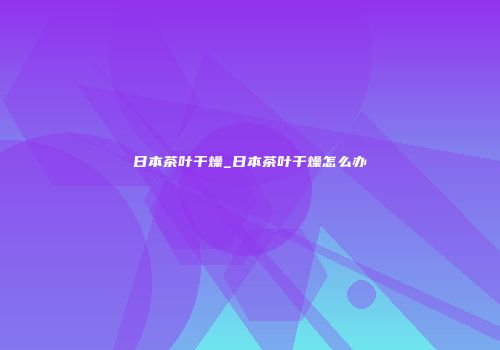 日本茶叶干燥_日本茶叶干燥怎么办