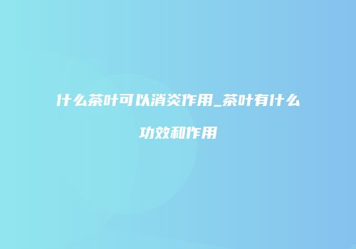 什么茶叶可以消炎作用_茶叶有什么功效和作用
