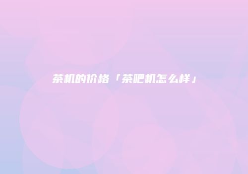 茶机的价格「茶吧机怎么样」