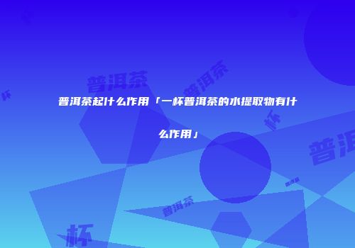 普洱茶起什么作用「一杯普洱茶的水提取物有什么作用」