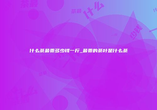 什么茶最贵多少钱一斤_最贵的茶叶是什么茶