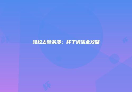 轻松去除茶渍：杯子清洁全攻略